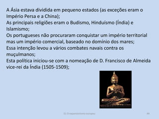 A Ásia estava dividida em pequeno estados (as exceções eram o
Império Persa e a China);
As principais religiões eram o Budismo, Hinduísmo (Índia) e
Islamismo;
Os portugueses não procuraram conquistar um império territorial
mas um império comercial, baseado no domínio dos mares;
Essa intenção levou a vários combates navais contra os
muçulmanos;
Esta política iniciou-se com a nomeação de D. Francisco de Almeida
vice-rei da Índia (1505-1509);

E1 O expansionismo europeu

44

 