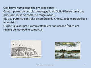 Goa ficava numa zona rica em especiarias;
Ormuz, permitia controlar a navegação no Golfo Pérsico (uma das
principais rotas do comércio muçulmano);
Malaca permitia controlar o comércio da China, Japão e arquipélago
indonésio;
Os portugueses procuraram estabelecer no oceano Índico um
regime de monopólio comercial;

E1 O expansionismo europeu

46

 