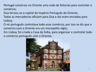 Portugal construiu no Oriente uma rede de feitorias para controlar o
comércio;
Goa tornou-se a capital do Império Português do Oriente;
Todas as mercadorias afluíam para Goa e daí eram enviadas para
Lisboa;
O rei português controlava todo esse comércio, por isso se diz que o
comércio com o Oriente era um monopólio régio;
Em Lisboa, foi criada a Casa da Índia, para organizar e controlar todo
o comércio português com o Oriente;

E1 O expansionismo europeu

47

 