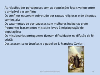 As relações dos portugueses com as populações locais variou entre
o amigável e o conflito;
Os conflitos nasceram sobretudo por causas religiosas e de disputas
comerciais;
Os casamentos de portugueses com mulheres indígenas eram
frequentes (casamentos mistos) e levou à miscigenação de
populações;
Os missionários portugueses tiveram dificuldades na difusão da fé
cristã;
Destacaram-se os Jesuítas e o papel de S. Francisco Xavier;

E1 O expansionismo europeu

48

 