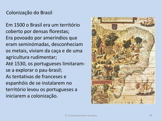 Colonização do Brasil
Em 1500 o Brasil era um território
coberto por densas florestas;
Era povoado por ameríndios que
eram seminómadas, desconheciam
os metais, viviam da caça e de uma
agricultura rudimentar;
Até 1530, os portugueses limitaramse a explorar o pau-brasil;
As tentativas de franceses e
espanhóis de se instalarem no
território levou os portugueses a
iniciarem a colonização.

E1 O expansionismo europeu

49

 