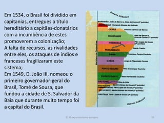 Em 1534, o Brasil foi dividido em
capitanias, entregues a título
hereditário a capitães-donatários
com a incumbência de estes
promoverem a colonização;
A falta de recursos, as rivalidades
entre eles, os ataques de índios e
franceses fragilizaram este
sistema;
Em 1549, D. João III, nomeou o
primeiro governador-geral do
Brasil, Tomé de Sousa, que
fundou a cidade de S. Salvador da
Baía que durante muito tempo foi
a capital do Brasil.
E1 O expansionismo europeu

50

 