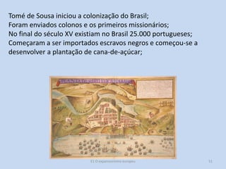 Tomé de Sousa iniciou a colonização do Brasil;
Foram enviados colonos e os primeiros missionários;
No final do século XV existiam no Brasil 25.000 portugueses;
Começaram a ser importados escravos negros e começou-se a
desenvolver a plantação de cana-de-açúcar;

E1 O expansionismo europeu

51

 