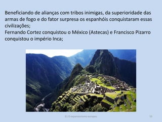 Beneficiando de alianças com tribos inimigas, da superioridade das
armas de fogo e do fator surpresa os espanhóis conquistaram essas
civilizações;
Fernando Cortez conquistou o México (Astecas) e Francisco Pizarro
conquistou o império Inca;

E1 O expansionismo europeu

53

 