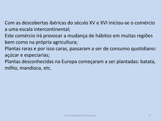 Com as descobertas ibéricas do século XV e XVI iniciou-se o comércio
a uma escala intercontinental;
Este comércio irá provocar a mudança de hábitos em muitas regiões
bem como na própria agricultura;
Plantas raras e por isso caras, passaram a ser de consumo quotidiano:
açúcar e especiarias;
Plantas desconhecidas na Europa começaram a ser plantadas: batata,
milho, mandioca, etc.

E1 O expansionismo europeu

57

 