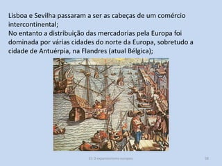 Lisboa e Sevilha passaram a ser as cabeças de um comércio
intercontinental;
No entanto a distribuição das mercadorias pela Europa foi
dominada por várias cidades do norte da Europa, sobretudo a
cidade de Antuérpia, na Flandres (atual Bélgica);

E1 O expansionismo europeu

58

 