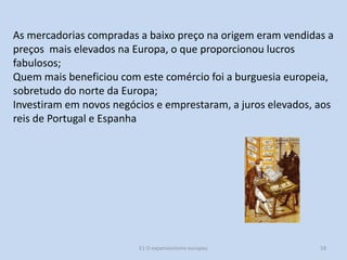As mercadorias compradas a baixo preço na origem eram vendidas a
preços mais elevados na Europa, o que proporcionou lucros
fabulosos;
Quem mais beneficiou com este comércio foi a burguesia europeia,
sobretudo do norte da Europa;
Investiram em novos negócios e emprestaram, a juros elevados, aos
reis de Portugal e Espanha

E1 O expansionismo europeu

59

 