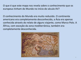 O que é que este mapa nos revela sobre o conhecimento que os
europeus tinham do Mundo no início do século XV?
O conhecimento do Mundo era muito reduzido. O continente
americano era completamente desconhecido, a Ásia era apenas
conhecida através do relato de alguns viajante, como Marco Polo. A
África, com exceção da zona mediterrânica, também era
completamente desconhecida.

E1 O expansionismo europeu

6

 