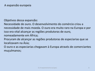 A expansão europeia

Objetivos dessa expansão:
Necessidade de ouro. O desenvolvimento do comércio criou a
necessidade de mais moeda. O ouro era muito raro na Europa e por
isso era vital alcançar as regiões produtoras de ouro,
nomeadamente em África;
Procuram de alcançar as regiões produtoras de especiarias que se
localizavam na Ásia;
O ouro e as especiarias chegavam à Europa através de comerciantes
muçulmanos;

E1 O expansionismo europeu

8

 