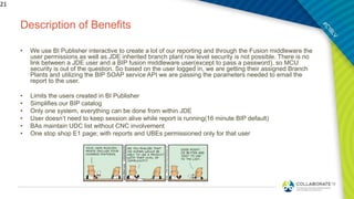 Description of Benefits
• We use BI Publisher interactive to create a lot of our reporting and through the Fusion middleware the
user permissions as well as JDE inherited branch plant row level security is not possible. There is no
link between a JDE user and a BIP fusion middleware user(except to pass a password), so MCU
security is out of the question. So based on the user logged in, we are getting their assigned Branch
Plants and utilizing the BIP SOAP service API we are passing the parameters needed to email the
report to the user.
• Limits the users created in BI Publisher
• Simplifies our BIP catalog
• Only one system, everything can be done from within JDE
• User doesn’t need to keep session alive while report is running(16 minute BIP default)
• BAs maintain UDC list without CNC involvement
• One stop shop E1 page; with reports and UBEs permissioned only for that user
21
 