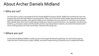 About Archer Daniels Midland
• Who are we?
For more than a century, the people of Archer Daniels Midland Company (NYSE: ADM) have transformed crops into
products that serve the vital needs of a growing world.Today, we’re one of the world’s largest agricultural processors
and food ingredient providers, with approximately 31,000 employees serving customers in more than 170 countries.
With a global value chain that includes approximately 500 crop procurement locations, 270 ingredient manufacturing
facilities, 44 innovation centers and the world’s premier crop transportation network, we connect the harvest to the
home, making products for food, animal feed, industrial and energy uses.
• Where are we?
Archer Daniels Midland (ADM) currently has one of the largest JD Edwards workshops.As a part of the ongoing
major Business Transformation project (1ADM), we started implementing JD Edwards across multiple Businesses.
40
 