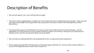 Description of Benefits
• We now have approx. 700+ users utilizing these E1 pages
• They don't need to toggle between multiple menu's from Sales to Inventory to Manufacturing to Quality -They now have
one single screen/single click through which they could perform their day in a life for the Plant Operations & Plant
Maintenance.
• Process based E1 pages are benefitting the end users to attain the overall picture/ the system landscape - and the
adaptability of it was pretty quick as this provided a fantastic graphic user interface, making the user understand the
whole processVs just the one step that he/she was doing before.
• We currently are utilizing CaféOne, Personalized forms etc. to improve the User experience.
• We are exploring the benefits of Orchestrations, Composed pages, Watchlists etc. which provides a better platform in
success of the Digital Business transformation ahead of us.
42
 