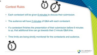 Contest Rules
• Each contestant will be given 6 minutes to discuss their submission.
• The audience will have 2 minutes of Q&A with each contestant.
• If a contestant finishes the presentation of their submission before 6 minutes
is up, that additional time can go towards their 2 minute Q&A time.
• Time limits are being strictly monitored for the contestants and audience.
6
 