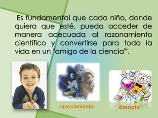 Es fundamental que cada niño, donde
quiera que esté, pueda acceder de
manera adecuada al razonamiento
científico y convertirse para toda la
vida en un "amigo de la ciencia"'.




            razonamiento    ciencia
 
