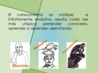 El     conocimiento   es   múltiple     e
infinitamente evolutivo, resulta cada vez
más      utópico   pretender    conocerlo,
aprender a aprender, ejercitando:




 Atención
 