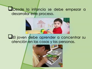 Desde    la infancia se debe empezar a
 desarrollar este proceso.




El joven debe aprender a concentrar su
 atención en las cosas y las personas.
 