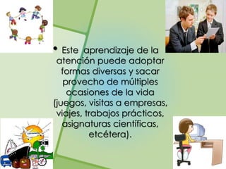 • Este  aprendizaje de la
 atención puede adoptar
   formas diversas y sacar
    provecho de múltiples
     ocasiones de la vida
(juegos, visitas a empresas,
 viajes, trabajos prácticos,
   asignaturas científicas,
          etcétera).
 