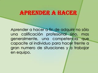 APRENDER A HACER

Aprender a hacer a fin de adquirir no sólo
una calificación profesional sino, mas
generalmente, una competencia que
capacite al individuo para hacer frente a
gran numero de situaciones y a trabajar
en equipo.
 