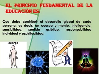 El principio fundamental de la
 educación es:
Que debe contribuir al desarrollo global de cada
persona, es decir, en cuerpo y mente, inteligencia,
sensibilidad,    sentido     estético, responsabilidad
individual y espiritualidad.
 