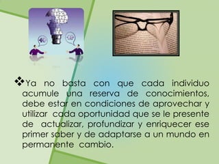 Ya     no basta con que cada individuo
 acumule una reserva de conocimientos,
 debe estar en condiciones de aprovechar y
 utilizar cada oportunidad que se le presente
 de actualizar, profundizar y enriquecer ese
 primer saber y de adaptarse a un mundo en
 permanente cambio.
 