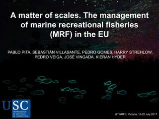 A matter of scales. The management
of marine recreational fisheries
(MRF) in the EU
8th WRFC. Victoria, 16-20 July 2017
PABLO PITA, SEBASTIÁN VILLASANTE, PEDRO GOMES, HARRY STREHLOW,
PEDRO VEIGA, JOSÉ VINGADA, KIERAN HYDER
 