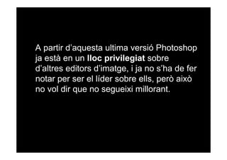 A partir d’aquesta ultima versió Photoshop
ja està en un lloc privilegiat sobre
d’altres editors d’imatge, i ja no s’ha de fer
notar per ser el líder sobre ells, però això
no vol dir que no segueixi millorant.

 