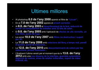 Ultimes millores
•
•
•

Al photoshop 6.0

de l’any 2000 apareix el filtre de “Licuar”.
En el 7.0 de l’any 2002 apareix el pinzell corrector.
Al 8.0. de l’any 2003 el desenfocament de la lent, reducció de
soroll i la compatibilitat de treballar amb 32 bits de color.

•

El 9.0. de l’any 2005 amb l’aplicació de efectes de ulls vermells, un
nou filtre, punts de fuga...

•

La versió 10.0
per 3D.

•

La 11.0 de l’any 2008 amb rotacions del llenç a temps real, panell
d’ajustos, panel de mascares...

•

La 12.0. de l’any 2010 amb descontaminació de colors per les
seleccions, pinzell mesclador...

•

I finalment l’ultima versió per el moment que és la 13.0. de l’any
2012 amb una nou disseny de la interfase, guardats automàtics,
detecció de rostres, eines de retallar millorades, suport de vídeo
millorat, etc.

de l’any 2007 amb filtres no destructius i suport

 