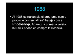 1988
• Al 1988 es replanteja el programa com a
producte comercial i se’l bateja com a
Photoshop. Apareix la primer a versió,
la 0.87 i Adobe en compra la llicencia.

 