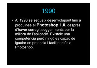 1990
• Al 1990 se segueix desenvolupant fins a
produir-se el Photoshop 1.0. després
d’haver corregit suggeriments per la
millora de l’aplicació. Existeix una
competència però ningú es capaç de
igualar en potencia i facilitat d’ús a
Photoshop.

 
