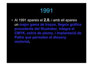 1991
• Al 1991 apareix el 2.0. i amb ell apareix
un major gama de traços, llegeix gràfics
procedents del Illustrator, integra el
CMYK, estris de ploma, i implantació de
Paths que permeten el disseny
vectorial.

 