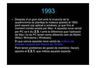 1993
• Després d’un gran èxit amb la invenció de la
quadricromia es planteja la mateixa qüestió al 1993,
però aquest cop aplicat a windows, ja que fins al
moment només existia per Mac. A aquesta nova versió
per PC se li diu 2.5. I amb la diferencia que l’aplicació
de Mac i la de PC tenen noms diferents com és Merlin
(Mac) i Brimstone ( Windows).
El que canvia aquesta nova versió és millora de
paletes i suport per fitxers de 16 bits.
Però tenen problemes de gestió de memòria i llavors
apareix el 2.5.1. que millora aquests aspecte.

 