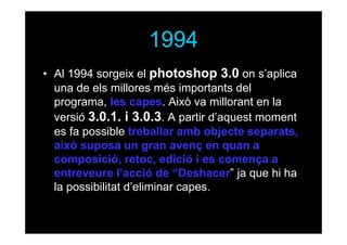 1994
• Al 1994 sorgeix el photoshop 3.0 on s’aplica
una de els millores més importants del
programa, les capes. Això va millorant en la
versió 3.0.1. i 3.0.3. A partir d’aquest moment
es fa possible treballar amb objecte separats,
això suposa un gran avenç en quan a
composició, retoc, edició i es comença a
entreveure l’acció de “Deshacer” ja que hi ha
la possibilitat d’eliminar capes.

 