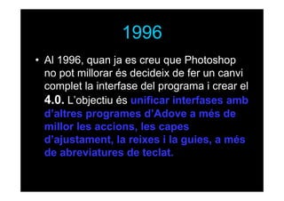 1996
• Al 1996, quan ja es creu que Photoshop
no pot millorar és decideix de fer un canvi
complet la interfase del programa i crear el
4.0. L’objectiu és unificar interfases amb
d’altres programes d’Adove a més de
millor les accions, les capes
d’ajustament, la reixes i la guies, a més
de abreviatures de teclat.

 