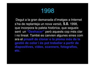 1998
• Degut a la gran demanada d’imatges a Internet
s’ha de replanteja un nova versió, 5.0. 1998,
que incorpora la paleta històrica, que segueix
sent un “Deshacer” però aquests cop més clar
i no lineal. També es canvien algunes eines com
ara el pinzell de clonar o la ploma més de la
gestió de color i és pot treballar a partir de
diapositives, vídeo, scanners, fotografies,
etc.

 