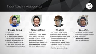 Inventors in Residence 
Sungjae Hwang 
• Ph.D at KAIST 
• 150+ patents in US / KR. 
• 15+ patents acquired by leading 
tech companies (Samsung, Apple) 
• Presented at conferences such as 
ACM CHI, UIST, MobileHCI, and IDC 
• WYNC: Sensor input method using 
movement of your hand and fingers 
Sugon Kim 
• Ph.D candidate at Yonsei Institute of 
Convergence Technology, Yonsei Uni 
• M.S. at GSCT, KAIST 
PhantomFinger Invention: 
Typing with finger detection 
Yongwook Chae 
• M.S at KAIST 
• Founder/CEO at Ybrain, wearable 
device detecting brain signals 
• Developed the world’s first ever 
wearable brain modulation 
• 4 patents in US/KR, 6 patents in KR 
sEMG-based control: humanoid 
robot control by wrist movement 
Soo Kim 
• B.A Industrial Design at KAIST 
• Interaction Designer at Google 
• Designed/contributed Google global 
products, including commerce, 
Image Search, Geo, IME. 
• Senior Interaction Designer at NHN 
Specialties: designing rich interaction 
to enhance user experience / 
Statistical approaches to design. 
 