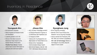Inventors in Residence 
Youngseok Ahn 
• M.S at Konkuk University 
• Senior Engineer at Peratech Korea 
and SensibleUI: 
• 2 patents granted in US / KS 
• Winner of the Best Consumer 
Electronics Paper Award by the 
Korean Ministry of Education. 
Flexible Force Sensor: flexible 
sensor band module SDK based on 
pressure and multi-touch system 
Jihwan Kim 
• M.S. of Culture Technology at KAIST 
• UI Designer/Research Engineer at 
LG Electronics User Experience Lab 
• UI Designer at NHN 
• Voted as the Top Researcher and 
Best Inventor for HCI/UI Patent at LG 
• Winner of the “International 
Communication Design Award” 
• 309 HCI/UX Patents (108 US / 105 
PCT / 96 Korean) filed and issued 
Kyunghwan Jung 
• BS at Jung-Ang University 
• Member of the Future Product Dev. 
Research Lab at Jung-Ang University 
• Various awards from Panasonic, PR, 
3M, Olleh.com invention competitions 
HCI / UX / UI Technology: Mobile UI 
technology to crop photo using the 
edge of a touch screen 
 