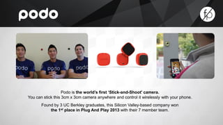 Podo is the world’s first ‘Stick-and-Shoot' camera. 
You can stick this 3cm x 3cm camera anywhere and control it wirelessly with your phone. 
Found by 3 UC Berkley graduates, this Silicon Valley-based company won 
the 1st place in Plug And Play 2013 with their 7 member team. 
 