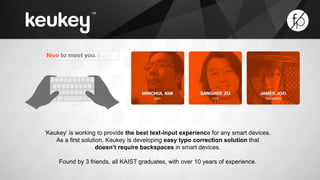 ‘Keukey’ is working to provide the best text-input experience for any smart devices. 
As a first solution, Keukey is developing easy typo correction solution that 
doesn’t require backspaces in smart devices. 
Found by 3 friends, all KAIST graduates, with over 10 years of experience. 
 