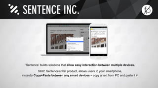 ‘Sentence’ builds solutions that allow easy interaction between multiple devices. 
SKIP, Sentence’s first product, allows users to your smartphone, 
instantly Copy+Paste between any smart devices – copy a text from PC and paste it in 
 