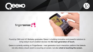 Found by CMU and UC Berkeley graduates,‘Qeexo’ is building innovative and powerful solutions to 
bring today's touch-enabled devices into the next generation of touch. 
Qeexo is currently working on FingerSense – next generation touch interaction platform that detects 
not only where a touch event is occurring on screen, but also what is touching the screen. 
 