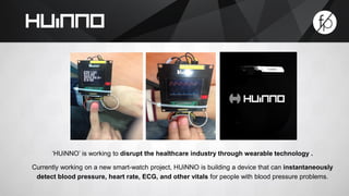 ‘HUiNNO’ is working to disrupt the healthcare industry through wearable technology . 
Currently working on a new smart-watch project, HUiNNO is building a device that can instantaneously 
detect blood pressure, heart rate, ECG, and other vitals for people with blood pressure problems. 
 