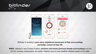 Bitfinder is working to give users heightened awareness of their surroundings 
and better control of their life. 
WAVE, bitfinder’s new Climate Tracker, monitors and tracks personal climate surroundings such as 
the UV, dryness, temperature, air quality. Helping users to lead healthier lifestyle based on the data. 
 