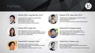 Partners 
Partner/ CEO: Jung-hee Ryu, Ph.D 
Founder and CEO of Olaworks (acquired by Intel) 
Founder and CTO of Iconlab 
Adjunct professor at GSCT, KAIST 
Ph.D, MS and BS at EECS, KAIST 
100+ inventions including US and KR patents 
Partner/ CTO: Jason Han, Ph.D 
Founder and CEO of NexR (acquired by Korea Telecom) 
Adjunct professor in KSIM, KAIST 
Ph.D at CIST, KAIST 
CEO of KT NexR which delivers a big data analytics platform 
Partner/CCO: Sungjae Hwang 
Ph.D from School of Culture Technology at KAIST 
Main Speaker at ACM CHI, UIST, MobileHCI, and IDC 
150+ patents granted in US and KR 
15+ patents acquired by World’s Top Tech Companies 
Partner/ CPO: Hyolin Kim 
Head of department of UI/UX at LG Electronics 
M.S. at Interactive Telecommunications Program from NYU 
Over 16 years of UX/HCI experience from Samsung SDS, 
IDS, Adobe, and LG Electronics 
Partner/CLO: Hoseok Jung 
Korean Lawyer, CEO of Seum Law Firm 
B.S. in Mechanical Engineering at Seoul National University 
Shin & Kim (2009 ~ 2012) 
Advisory lawyer of Primer, Bon Angels partners, Fast Track Asia 
Partner/CIPO: Kyungmin Yoon 
Korean Patent Attorny, Partner of Su Patent 
B.S. in Electrical Engineering at Seoul National University 
Kim & Chang (2003 ~ 2006) 
Career in Electronic and software patent 13+ years 
 