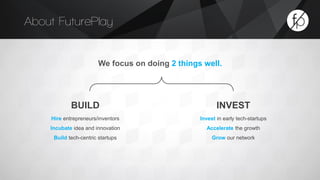 About FuturePlay 
BUILD INVEST 
Hire entrepreneurs/inventors 
Incubate idea and innovation 
Build tech-centric startups 
We focus on doing 2 things well. 
Invest in early tech-startups 
Accelerate the growth 
Grow our network 
 