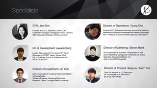 Specialists 
CFO: Jae Shin 
Founder and CEO, Spreddit (London, UK) 
Investment manager in Bridgepoint (PEF, London) 
M&A Associate at Morgan Stanley (London) 
Dir. of Development: Jaewon Song 
Leader, Open-Source Tech team in KT NexR 
Developer in KTNET, Naver, Korean Click 
MS of Graduate School of Software at KAIST 
BS of CS at KAIST 
Director of Operations: Young Cho 
Founder/COO, Streetdev (Germany; acquired by Rambus) 
Hoffmann Eitle Search Department for intellectual property 
M.S. in Physics at É cole normale supérieure de Cachan 
Director of Marketing: Steven Baek 
VP of International Business Development at IUM 
Senior Marketing Manager at Timberland Co. GoLite 
Marketing Associate at Zipcar, Inc. 
AAE at EuroRSCG Australia 
Director of Investment: Ian Suh 
Senior Associate of Investment team at SoftBank 
Ventures Korea 
Software Engineer, Samsung Electronics 
Research Fellow, Carnegie Mellon University 
Director of Product: Sang-su “Sam” Kim 
Chief UX designer at LG Electronics 
Ph.D candidate of IE from KAIST 
BS of CS from KAIST 
 