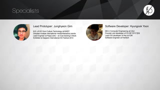 Specialists 
Lead Prototyper: Junghyeon Gim 
M.S. of HCI from Culture Technology at KAIST 
Directed multiple international media/interactive events 
Lead Engineer at PapyLooks – an Eye-tracking E-Book 
Exhibited at Sapporo International Art Festival 2014 
Software Developer: Hyungook Yoon 
MS in Computer Engineering at CAU 
Founder and developer of 도서관 좌석 정보 
Lead iOS developer of Hey at IUM 
Software Engineer at Pantech 
 