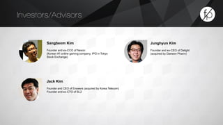 Investors/Advisors 
Jack Kim 
Founder and CEO of Enswers (acquired by Korea Telecom) 
Founder and ex-CTO of SL2 
Sangbeom Kim 
Founder and ex-CCO of Nexon 
(Korean #1 online gaming company, IPO in Tokyo 
Stock Exchange) 
Junghyun Kim 
Founder and ex-CEO of Delight 
(acquired by Daewon Pharm) 
 