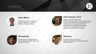 Jason Mitura 
Founder and ex-CEO of Viewdle, Inc. 
(in Silicon Valley, US; acquired by 
Motorola, a Google company) 
Chris Harrison, Ph.D 
Founder and CTO of Qeexo, Inc. 
MIT Technology Review’s Top 35 Innovators under 35 
Forbes’ Top 30 Scientists under 30 (30 Under 30) 
Smithsonian’s Six Innovators to Watch ‘13 
Google and Microsoft 3 Best Paper Awards, 
Ph.D at HCI, Carnegie Mellon University 
MS and BS at CS, New York University 
Advisors 
Sang Lee 
Founder and CEO of Qeexo, Inc. 
New technolgy finding in Samsung Electronics, 
SK Telecom, HTC 
Young Song 
Founder of Primer, Booga Ventures 
and Ncomputing (in Silicon Valley, US) 
Founder of K-Group 
 