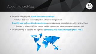 About FuturePlay 
• We are a company that builds tech-centric startups 
 Startups that, when combined together, will form a strong network 
• Over 200 years of combined experiences among partners, specialists, inventors and advisors 
 Specialty in software, HCI/UX, internet, mobile, invention and startup incubating/investment field 
• We are working to become the highway connecting two startup hotspots (Asia↔U.S.) 
 