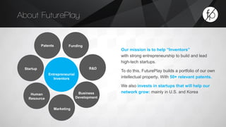 Entrepreneurial 
Inventors 
Patents Funding 
Startup R&D 
Human 
Resource 
Business 
Development 
Marketing 
Our mission is to help “Inventors” 
with strong entrepreneurship to build and lead 
high-tech startups. 
To do this, FuturePlay builds a portfolio of our own 
intellectual property. With 50+ relevant patents. 
We also invests in startups that will help our 
network grow: mainly in U.S. and Korea 
About FuturePlay 
 